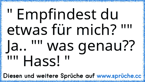 " Empfindest du etwas für mich? "
" Ja.. "
" was genau?? "
" Hass! "