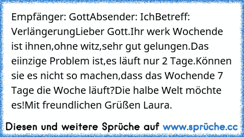 Empfänger: Gott
Absender: Ich
Betreff: Verlängerung
Lieber Gott.
Ihr werk Wochende ist ihnen,ohne witz,sehr gut gelungen.
Das eiinzige Problem ist,es läuft nur 2 Tage.
Können sie es nicht so machen,dass das Wochende 7 Tage die Woche läuft?
Die halbe Welt möchte es!
Mit freundlichen Grüßen Laura.