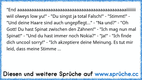 "End aaaaaaaaaaaaaaaaaaaaaaaaaaaaaaaaaaaaaaaaaaaaaaiiiiiiii wiil olweys low yu!" - "Du singst ja total Falsch!" - "Stimmt!" - "Und deine Haare sind auch ungepflegt..." - "Na und?" - "Oh Gott! Du hast Spinat zwischen den Zähnen!" - "Ich mag nun mal Spinat!" - "Und du hast immer noch Nokia?" - "Ja!" - "Ich finde dich uncool sorry!" - "Ich akzeptiere deine Meinung. Es tut mir leid, dass meine Stimme ...