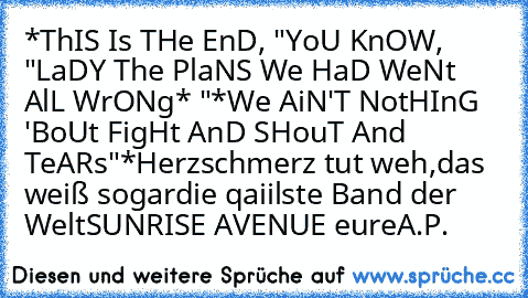 *ThIS Is THe EnD, ♥
"YoU KnOW, "
♥LaDY The PlaNS We HaD WeNt AlL WrONg* "
*We AiN'T NotHInG 'BoUt FigHt AnD SHouT And TeARs"*
Herzschmerz tut weh,
das weiß sogar
die qaiilste Band der Welt
SUNRISE AVENUE ♥
eure
A.P.