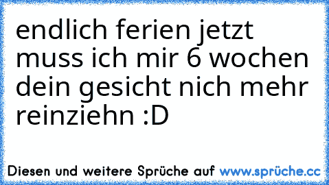 endlich ferien jetzt muss ich mir 6 wochen dein gesicht nich mehr reinziehn :D