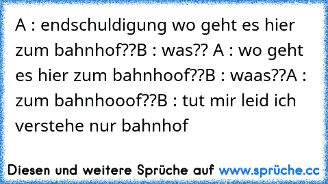 A : endschuldigung wo geht es hier zum bahnhof??
B : was?? 
A : wo geht es hier zum bahnhoof??
B : waas??
A : zum bahnhooof??
B : tut mir leid ich verstehe nur bahnhof