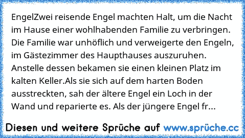 Engel
Zwei reisende Engel machten Halt, um die Nacht im Hause einer wohlhabenden Familie zu verbringen. Die Familie war unhöflich und verweigerte den Engeln, im Gästezimmer des Haupthauses auszuruhen. Anstelle dessen bekamen sie einen kleinen Platz im kalten Keller.
Als sie sich auf dem harten Boden ausstreckten, sah der ältere Engel ein Loch in der Wand und reparierte es. Als der jüngere Engel...