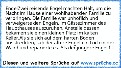 Engel♥
Zwei reisende Engel machten Halt, um die Nacht im Hause einer wohlhabenden Familie zu verbringen. Die Familie war unhöflich und verweigerte den Engeln, im Gästezimmer des Haupthauses auszuruhen. Anstelle dessen bekamen sie einen kleinen Platz im kalten Keller.
Als sie sich auf dem harten Boden ausstreckten, sah der ältere Engel ein Loch in der Wand und reparierte es. Als der jüngere Enge...