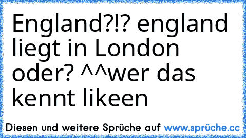 England?!? england liegt in London oder? ^^
wer das kennt likeen ♥