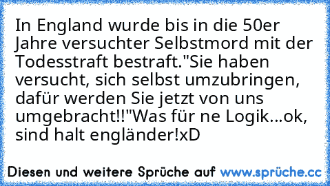 In England wurde bis in die 50er Jahre versuchter Selbstmord mit der Todesstraft bestraft.
"Sie haben versucht, sich selbst umzubringen, dafür werden Sie jetzt von uns umgebracht!!"
Was für ne Logik...
ok, sind halt engländer!
xD