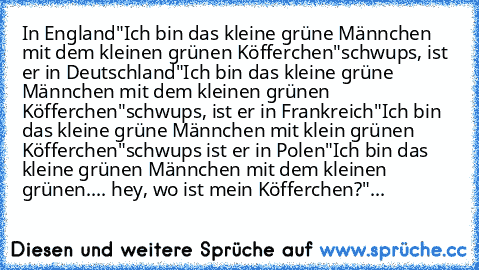 In England
"Ich bin das kleine grüne Männchen mit dem kleinen grünen Köfferchen"
schwups, ist er in Deutschland
"Ich bin das kleine grüne Männchen mit dem kleinen grünen Köfferchen"
schwups, ist er in Frankreich
"Ich bin das kleine grüne Männchen mit klein grünen Köfferchen"
schwups ist er in Polen
"Ich bin das kleine grünen Männchen mit dem kleinen grünen.... hey, wo ist mein Köfferchen?"...