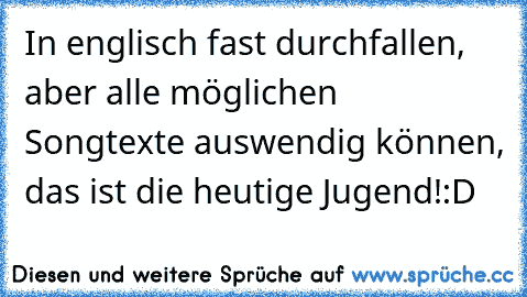 In englisch fast durchfallen, aber alle möglichen Songtexte auswendig können, das ist die heutige Jugend!
:D