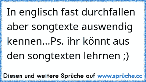 In englisch fast durchfallen aber songtexte auswendig kennen...
Ps. ihr könnt aus den songtexten lehrnen ;)