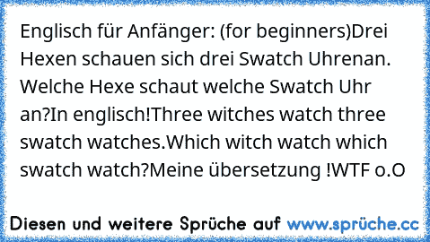 Englisch für Anfänger: (for beginners)
Drei Hexen schauen sich drei Swatch Uhren
an. Welche Hexe schaut welche Swatch Uhr an?
In englisch!
Three witches watch three swatch watches.
Which witch watch which swatch watch?
Meine übersetzung !
WTF o.O