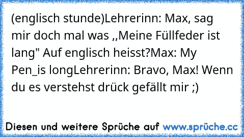 (englisch stunde)
Lehrerinn: Max, sag mir doch mal was ,,Meine Füllfeder ist lang" Auf englisch heisst?
Max: My Pen_is long
Lehrerinn: Bravo, Max! 
Wenn du es verstehst drück gefällt mir ;)