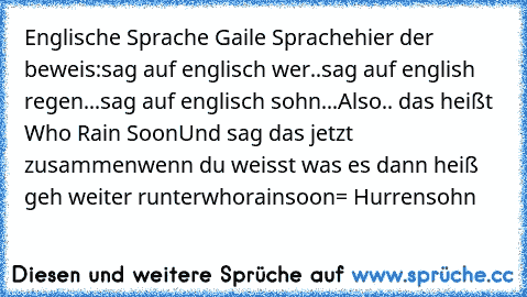 Englische Sprache Gaile Sprache
hier der beweis:
sag auf englisch wer..
sag auf english regen...
sag auf englisch sohn...
Also.. das heißt Who Rain Soon
Und sag das jetzt zusammen
wenn du weisst was es dann heiß geh weiter runter
whorainsoon= Hurrensohn