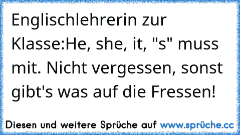 Englischlehrerin zur Klasse:
He, she, it, "s" muss mit. Nicht vergessen, sonst gibt's was auf die Fressen!