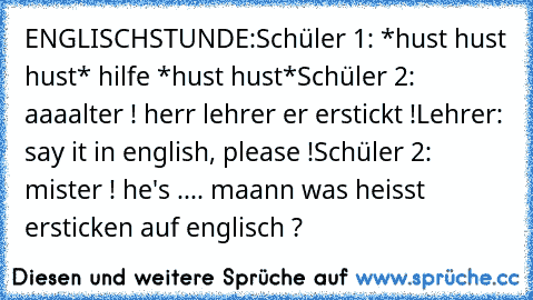 ENGLISCHSTUNDE:
Schüler 1: *hust hust hust* hilfe *hust hust*
Schüler 2: aaaalter ! herr lehrer er erstickt !
Lehrer: say it in english, please !
Schüler 2: mister ! he's .... maann was heisst ersticken auf englisch ?