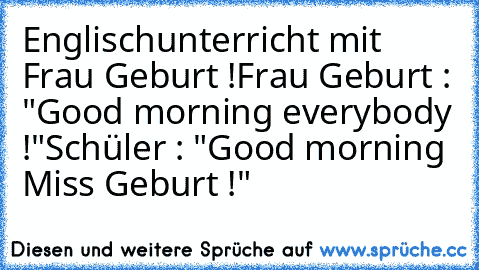 Englischunterricht mit Frau Geburt !
Frau Geburt : "Good morning everybody !"
Schüler : "Good morning Miss Geburt !"