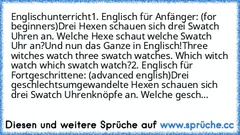 Englischunterricht
1. Englisch für Anfänger: (for beginners)
Drei Hexen schauen sich drei Swatch Uhren an. Welche Hexe schaut welche Swatch Uhr an?
Und nun das Ganze in Englisch!
Three witches watch three swatch watches. Which witch watch which swatch watch?
2. Englisch für Fortgeschrittene: (advanced english)
Drei geschlechtsumgewandelte Hexen schauen sich drei Swatch Uhrenknöpfe an. Welche gesch...