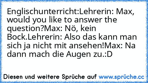 Englischunterricht:
Lehrerin: Max, would you like to answer the question?
Max: Nö, kein Bock.
Lehrerin: Also das kann man sich ja nicht mit ansehen!
Max: Na dann mach die Augen zu.
:D