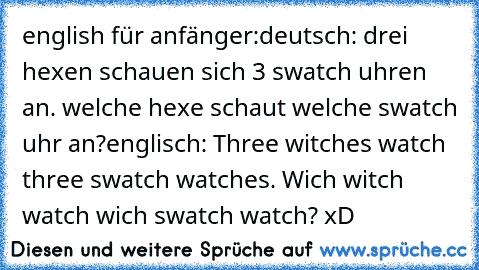 english für anfänger:
deutsch: drei hexen schauen sich 3 swatch uhren an. welche hexe schaut welche swatch uhr an?
englisch: Three witches watch three swatch watches. Wich witch watch wich swatch watch? 
xD