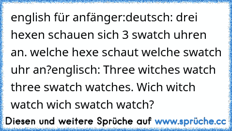 english für anfänger:
deutsch: drei hexen schauen sich 3 swatch uhren an. welche hexe schaut welche swatch uhr an?
englisch: Three witches watch three swatch watches. Wich witch watch wich swatch watch?