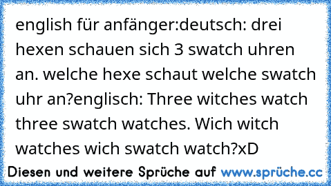 english für anfänger:
deutsch: drei hexen schauen sich 3 swatch uhren an. welche hexe schaut welche swatch uhr an?
englisch: Three witches watch three swatch watches. Wich witch watches wich swatch watch?
xD