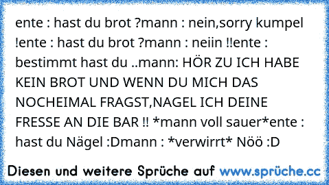 ente : hast du brot ?
mann : nein,sorry kumpel !
ente : hast du brot ?
mann : neiin !!
ente : bestimmt hast du ..
mann: HÖR ZU ICH HABE KEIN BROT UND WENN DU MICH DAS NOCHEIMAL FRAGST,NAGEL ICH DEINE FRESSE AN DIE BAR !! *mann voll sauer*
ente : hast du Nägel :D
mann : *verwirrt* Nöö :D