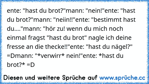 ente: "hast du brot?"
mann: "nein!"
ente: "hast du brot?"
mann: "neiin!!"
ente: "bestimmt hast du...."
mann: "hör zu! wenn du mich noch einmal fragst "hast du brot" nagle ich deine fresse an die thecke!!"
ente: "hast du nägel?" =D
mann: "*verwirr* nein!"
ente: *hast du brot?* =D