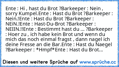 Ente : Hi , hast du Brot ?
Barkeeper : Nein , sorry Kumpel.
Ente : Hast du Brot ?
Barkeeper : Nein.!
Ente : Hast du Brot ?
Barkeeper : NEiN.!
Ente : Hast-Du-Brot ?
Barkeeper : NEIIN.!!
Ente : Bestimmt hast du ... ?
Barkeeper : Hoer zu , ich habe kein Brot und wenn du mich das noch einmal fragst , dann nagel ich deine Fresse an die Bar.
Ente : Hast du Naegel ?
Barkeeper : *Hmpf*
Ente : Hast du B...