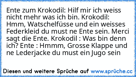 Ente zum Krokodil: Hilf mir ich weiss nicht mehr was ich bin. Krokodil: Hmm, Watschelfüsse und ein weisses Federkleid du must ne Ente sein. Merci sagt die Ente. Krokodil : Was bin denn ich? Ente : Hmmm, Grosse Klappe und ne Lederjacke du must ein Jugo sein