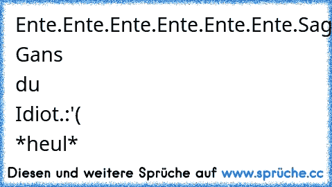 Ente.Ente.Ente.Ente.Ente.Ente.
Sag Gans du Idiot.
:'( *heul*