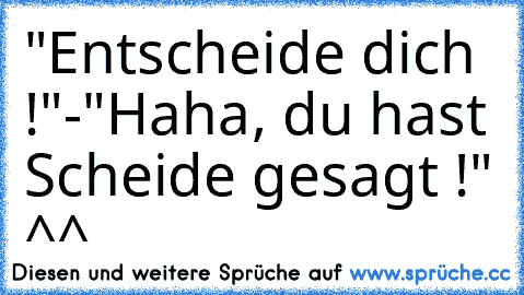 "Entscheide dich !"-
"Haha, du hast Scheide gesagt !" ^^