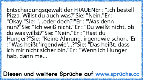 Entscheidungsgewalt der FRAUEN
Er : "Ich bestell Pizza. Willst du auch was?"
Sie: "Nein."
Er : "Okay."
Sie: "...oder doch?!"
Er : "Was denn nun?"
Sie: "Ich weiß nicht."
Er : "Du weißt nicht, ob du was willst?"
Sie: "Nein."
Er : "Hast du Hunger?"
Sie: "Keine Ahnung, irgendwie schon."
Er : "Was heißt 'irgendwie'...?"
Sie: "Das heißt, dass ich mir nicht sicher bin."
Er : "Wenn ich Hunger hab, dann...