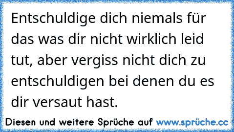 Entschuldige dich niemals für das was dir nicht wirklich leid tut, aber vergiss nicht dich zu entschuldigen bei denen du es dir versaut hast….