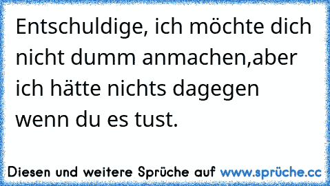 Entschuldige, ich möchte dich nicht dumm anmachen,
aber ich hätte nichts dagegen wenn du es tust.