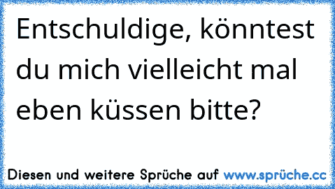 Entschuldige, könntest du mich vielleicht mal eben küssen bitte?