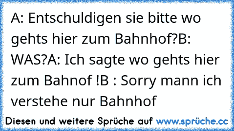 A: Entschuldigen sie bitte wo gehts hier zum Bahnhof?
B: WAS?
A: Ich sagte wo gehts hier zum Bahnof !
B : Sorry mann ich verstehe nur Bahnhof