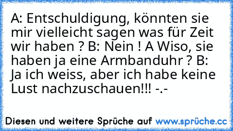 A: Entschuldigung, könnten sie mir vielleicht sagen was für Zeit wir haben ? B: Nein ! A Wiso, sie haben ja eine Armbanduhr ? B: Ja ich weiss, aber ich habe keine Lust nachzuschauen!!! -.-