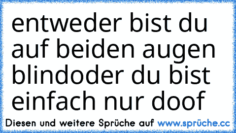 entweder bist du auf beiden augen blind
oder du bist einfach nur doof