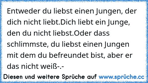 Entweder du liebst einen Jungen, der dich nicht liebt.
Dich liebt ein Junge, den du nicht liebst.
Oder dass schlimmste, du liebst einen Jungen mit dem du befreundet bist, aber er das nicht weiß-.-
♥