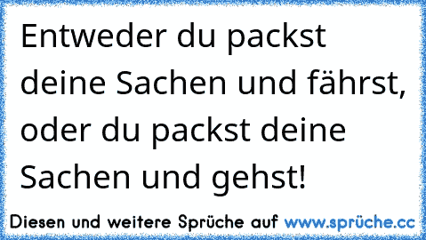 Entweder du packst deine Sachen und fährst, oder du packst deine Sachen und gehst!