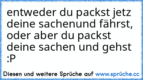 entweder du packst jetz deine sachen
und fährst, oder aber du packst deine sachen und gehst :P