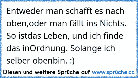 Entweder man schafft es nach oben,
oder man fällt ins Nichts. So ist
das Leben, und ich finde das in
Ordnung. Solange ich selber oben
bin. :)