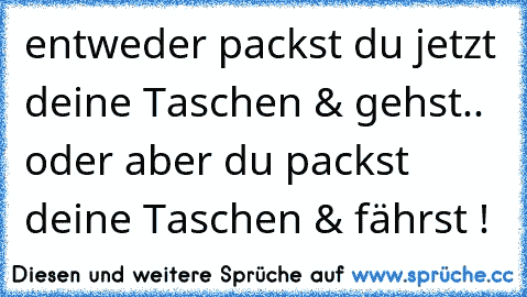 entweder packst du jetzt deine Taschen & gehst.. oder aber du packst deine Taschen & fährst !