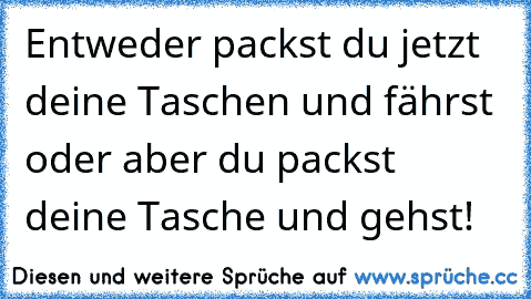 Entweder packst du jetzt deine Taschen und fährst oder aber du packst deine Tasche und gehst!