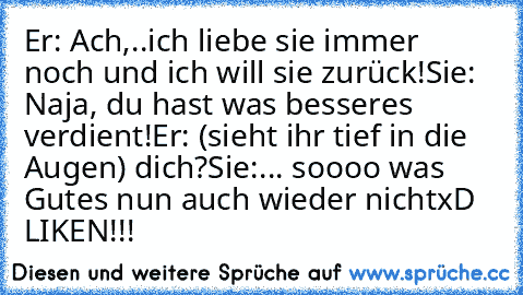 Er: Ach,..ich liebe sie immer noch und ich will sie zurück!
Sie: Naja, du hast was besseres verdient!
Er: (sieht ihr tief in die Augen) dich?
Sie:... soooo was Gutes nun auch wieder nicht
xD ♥
LIKEN!!!