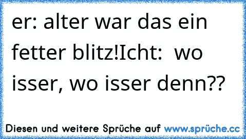 er: alter war das ein fetter blitz!
Icht:  wo isser, wo isser denn??