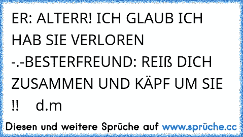 ER: ALTERR! ICH GLAUB ICH HAB SIE VERLOREN -.-
BESTERFREUND: REIß DICH ZUSAMMEN UND KÄPF UM SIE !! ♥  ♥ d.m