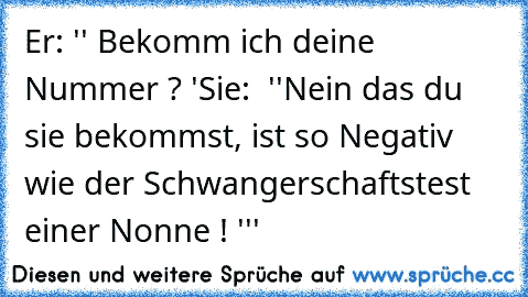 Er: '' Bekomm ich deine Nummer ? '
Sie:  ''Nein das du sie bekommst, ist so Negativ wie der Schwangerschaftstest einer Nonne ! '''