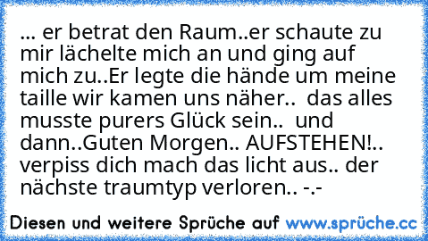 ... er betrat den Raum..
er schaute zu mir lächelte mich an und ging auf mich zu..
Er legte die hände um meine taille wir kamen uns näher..  das alles musste purers Glück sein..  und dann..
Guten Morgen.. AUFSTEHEN!
.. verpiss dich mach das licht aus.. der nächste traumtyp verloren.. -.-