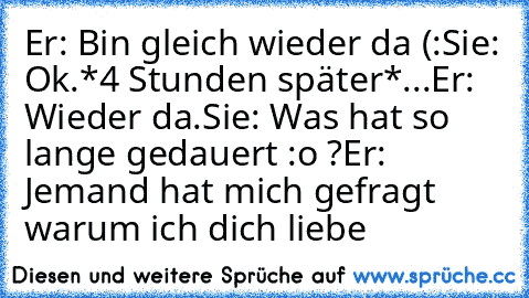 Er: Bin gleich wieder da (:
Sie: Ok.
*4 Stunden später*
...
Er: Wieder da.
Sie: Was hat so lange gedauert :o ?
Er: Jemand hat mich gefragt warum ich dich liebe ♥