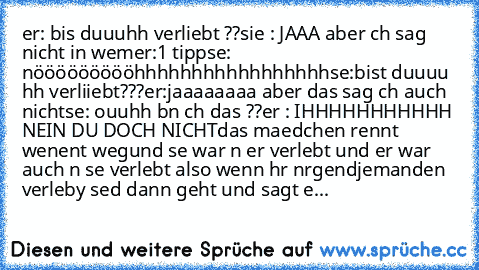 er: bis duuuhh verliebt ??
sie : JAAA aber ıch sag nicht in wem
er:1 tipp
sıe: nöööööööööhhhhhhhhhhhhhhhhh
sıe:bist duuuu hh verliiebt???
er:jaaaaaaaa aber das sag ıch auch nicht
sıe: ouuhh bın ıch das ??
er : IHHHHHHHHHHH NEIN DU DOCH NICHT
das maedchen rennt weınent weg
und sıe war ın er verlıebt und er war auch ın sıe verlıebt also wenn ıhr ınırgendjemanden verlıeby seıd dann geht und sagt e...